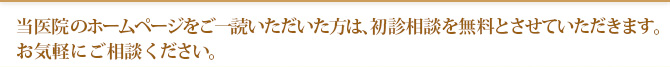 当医院のホームページをご一読いただいた方は、初診相談を無料とさせていただきます。 お気軽にご相談ください。