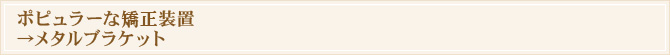 ポピュラーな矯正装置→メタルブラケット
