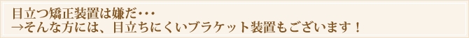 目立つ矯正装置は嫌だ・・・→そんな方には、目立ちにくいブラケット装置もございます!