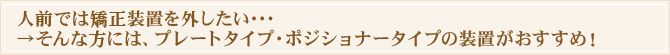 人前では矯正装置を外したい・・・→そんな方には、プレートタイプ・ポジショナータイプの装置がおすすめ!