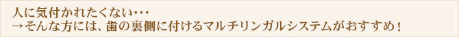 人に気付かれたくない・・・
→そんな方には、歯の裏側に付けるマルチリンガルシステムがおすすめ!