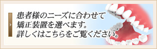 患者様のニーズに合わせて矯正装置を選べます。詳しくはこちらをご覧ください。
