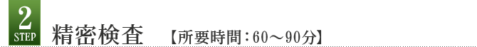 Step2 精密検査 【所要時間:60~90分】