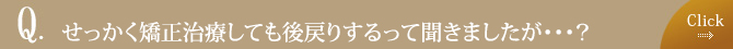 せっかく矯正治療しても後戻りするって聞きましたが・・・？