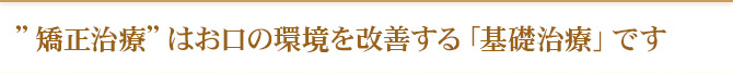 ”矯正治療”はお口の環境を改善する「基礎治療」です