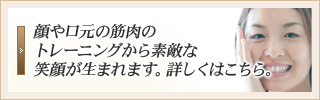 顔や口元の筋肉のトレーニングから素敵な笑顔が生まれます。詳しくはこちら。